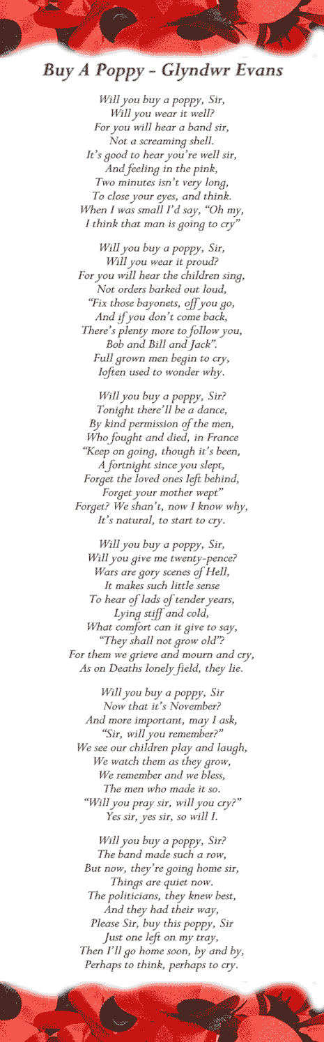 Buy A Poppy - Glyndwr Evans.  Will you buy a poppy, Sir, Will you wear it well? For you will hear a band sir, Not a screaming shell. It’s good to hear you’re well sir, And feeling in the pink, Two minutes isn’t very long, To close your eyes, and think. When I was small I’d say, “Oh my, I think that man is going to cry” Will you buy a poppy, Sir, Will you wear it proud? For you will hear the children sing, Not orders barked out loud, “Fix those bayonets, off you go, And if you don’t come back, There’s plenty more to follow you, Bob and Bill and Jack”. Full grown men begin to cry, Ioften used to wonder why.  Will you buy a poppy, Sir? Tonight there’ll be a dance, By kind permission of the men, Who fought and died, in France “Keep on going, though it’s been, A fortnight since you slept, Forget the loved ones left behind, Forget your mother wept” Forget? We shan’t, now I know why, It’s natural, to start to cry. Will you buy a poppy, Sir, Will you give me twenty-pence? Wars are gory scenes of Hell, It makes such little sense To hear of lads of tender years, Lying stiff and cold, What comfort can it give to say, “They shall not grow old”? For them we grieve and mourn and cry, As on Deaths lonely field, they lie.  Will you buy a poppy, Sir Now that it’s November? And more important, may I ask, “Sir, will you remember?” We see our children play and laugh, We watch them as they grow, We remember and we bless, The men who made it so. “Will you pray sir, will you cry?” Yes sir, yes sir, so will I. Will you buy a poppy, Sir? The band made such a row, But now, they’re going home sir, Things are quiet now. The politicians, they knew best, And they had their way, Please Sir, buy this poppy, Sir Just one left on my tray, Then I’ll go home soon, by and by, Perhaps to think, perhaps to cry.